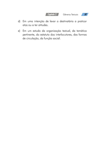 Capítulo 2   Gêneros Textuais   37
d)	 Em uma intenção de levar o destinatário a praticar
atos ou a ter atitudes.
e)	 Em um estudo da organização textual, da temática
pertinente, do estatuto dos interlocutores, das formas
de circulação, da função social.
 