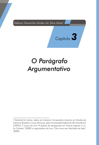 O Parágrafo
Argumentativo1
1 Bacharel em Letras; mestre em Literatura Comparada e doutora em Estudos de
Literatura Brasileira e Luso-africanas, pela Universidade Federal do Rio Grande Sul
(UFRGS). É autora do livro “A poética da perseguição em Clarice Lispector e Ju-
lio Cortázar” (2009) e organizadora do livro “Cem anos sem Machado de Assis”
(2008). 
Débora Teresinha Mutter da Silva Mota1
Capítulo 3
 