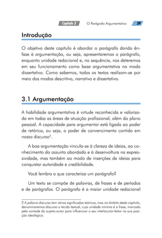 Capítulo 3   O Parágrafo Argumentativo   39
Introdução
O objetivo deste capítulo é abordar o parágrafo dando ên-
fase à argumentação, ou seja, apresentaremos o parágrafo,
enquanto unidade redacional e, na sequência, nos deteremos
em seu funcionamento como base argumentativa no modo
dissertativo. Como sabemos, todos os textos realizam-se por
meio dos modos descritivo, narrativo e dissertativo.
3.1 Argumentação
A habilidade argumentativa é virtude reconhecida e valoriza-
da em todas as áreas de atuação profissional, além do plano
pessoal. A capacidade para argumentar está ligada ao poder
de retórica, ou seja, o poder de convencimento contido em
nosso discurso2
.
A boa argumentação vincula-se à clareza de ideias, ao co-
nhecimento do assunto abordado e à desenvoltura na expres-
sividade, mas também ao modo de inserções de ideias para
conquistar autoridade e credibilidade.
Você lembra o que caracteriza um parágrafo?
Um texto se compõe de palavras, de frases e de períodos
e de parágrafos. O parágrafo é a maior unidade redacional
2 A palavra discurso tem vários significados teóricos, mas no âmbito deste capítulo,
denominaremos discurso o tecido textual, cuja unidade mínima é a frase, marcado
pela vontade do sujeito-autor para influenciar o seu interlocutor-leitor na sua posi-
ção ideológica.
 