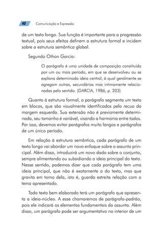40   Comunicação e Expressão
de um texto longo. Sua função é importante para a progressão
textual, pois seus efeitos definem a estrutura formal e incidem
sobre a estrutura semântica global.
Segundo Othon Garcia:
O parágrafo é uma unidade de composição constituída
por um ou mais período, em que se desenvolveu ou se
explana determinada ideia central, à qual geralmente se
agregam outras, secundárias mas intimamente relacio-
nadas pelo sentido. (GARCIA, 1986, p. 203)
Quanto à estrutura formal, o parágrafo segmenta um texto
em blocos, que são visualmente identificados pelo recuo da
margem esquerda. Sua extensão não é previamente determi-
nada, seu tamanho é variável, visando a harmonia entre todos.
Por isso, devemos evitar parágrafos muito longos e parágrafos
de um único período.
Em relação à estrutura semântica, cada parágrafo de um
texto longo vai abordar um novo enfoque sobre o assunto prin-
cipal. Além disso, introduzirá um novo dado sobre o conjunto,
sempre alimentando ou subsidiando a ideia principal do texto.
Nesse sentido, podemos dizer que cada parágrafo tem uma
ideia principal, que não é exatamente a do texto, mas que
gravita em torno dela, isto é, guarda estreita relação com o
tema apresentado.
Todo texto bem elaborado terá um parágrafo que apresen-
ta a ideia-núcleo. A esse chamaremos de parágrafo-padrão,
pois ele indicará os elementos fundamentais do assunto. Além
disso, um parágrafo pode ser argumentativo no interior de um
 
