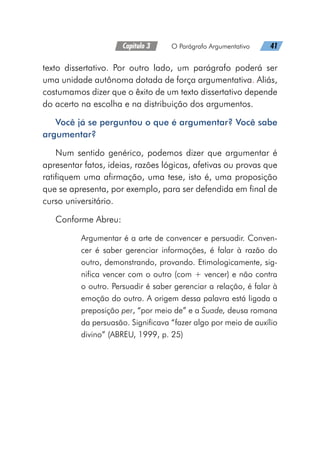 Capítulo 3   O Parágrafo Argumentativo   41
texto dissertativo. Por outro lado, um parágrafo poderá ser
uma unidade autônoma dotada de força argumentativa. Aliás,
costumamos dizer que o êxito de um texto dissertativo depende
do acerto na escolha e na distribuição dos argumentos.
Você já se perguntou o que é argumentar? Você sabe
argumentar?
Num sentido genérico, podemos dizer que argumentar é
apresentar fatos, ideias, razões lógicas, afetivas ou provas que
ratifiquem uma afirmação, uma tese, isto é, uma proposição
que se apresenta, por exemplo, para ser defendida em final de
curso universitário.
Conforme Abreu:
Argumentar é a arte de convencer e persuadir. Conven-
cer é saber gerenciar informações, é falar à razão do
outro, demonstrando, provando. Etimologicamente, sig-
nifica vencer com o outro (com + vencer) e não contra
o outro. Persuadir é saber gerenciar a relação, é falar à
emoção do outro. A origem dessa palavra está ligada a
preposição per, “por meio de” e a Suade, deusa romana
da persuasão. Significava “fazer algo por meio de auxílio
divino” (ABREU, 1999, p. 25)
 