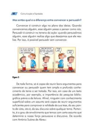 42   Comunicação e Expressão
Mas então qual é a diferença entre convencer e persuadir?
Convencer é construir algo no plano das ideias. Quando
convencemos alguém, esse alguém passa a pensar como nós.
Persuadir é construir no terreno da ação: quando persuadimos
alguém, esse alguém realiza algo que desejamos que ele rea-
lize. Por isso, é possível persuadir sem convencer.
Figura 3
De toda forma, só é capaz de reunir bons argumentos para
convencer ou persuadir quem tem amplo e profundo conhe-
cimento do tema a ser tratado. Por isso, em caso de um texto
acadêmico, por exemplo, a importância da pesquisa biblio-
gráfica prévia e da leitura. Afinal, ninguém com conhecimento
superficial sobre um assunto será capaz de reunir argumentos
suficientes para comprovar a validade da sua tese, do seu pon-
to de vista, isto é, do seu discurso sobre qualquer tema. Portan-
to, é o grau de envolvimento que temos com certo assunto que
determina a nossa força persuasiva e discursiva. De acordo
com António Suárez de Abreu:
 