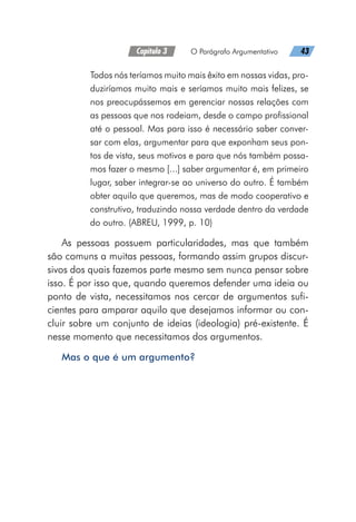 Capítulo 3   O Parágrafo Argumentativo   43
Todos nós teríamos muito mais êxito em nossas vidas, pro-
duziríamos muito mais e seríamos muito mais felizes, se
nos preocupássemos em gerenciar nossas relações com
as pessoas que nos rodeiam, desde o campo profissional
até o pessoal. Mas para isso é necessário saber conver-
sar com elas, argumentar para que exponham seus pon-
tos de vista, seus motivos e para que nós também possa-
mos fazer o mesmo [...] saber argumentar é, em primeiro
lugar, saber integrar-se ao universo do outro. É também
obter aquilo que queremos, mas de modo cooperativo e
construtivo, traduzindo nossa verdade dentro da verdade
do outro. (ABREU, 1999, p. 10)
As pessoas possuem particularidades, mas que também
são comuns a muitas pessoas, formando assim grupos discur-
sivos dos quais fazemos parte mesmo sem nunca pensar sobre
isso. É por isso que, quando queremos defender uma ideia ou
ponto de vista, necessitamos nos cercar de argumentos sufi-
cientes para amparar aquilo que desejamos informar ou con-
cluir sobre um conjunto de ideias (ideologia) pré-existente. É
nesse momento que necessitamos dos argumentos.
Mas o que é um argumento?
 