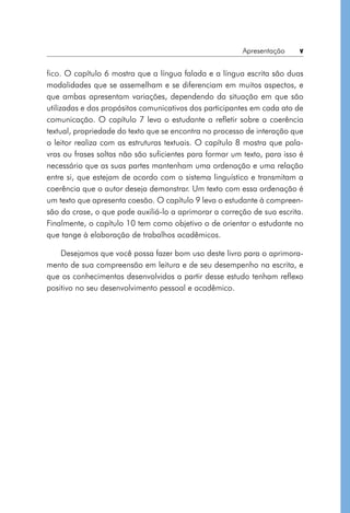 Apresentação  v
fico. O capítulo 6 mostra que a língua falada e a língua escrita são duas
modalidades que se assemelham e se diferenciam em muitos aspectos, e
que ambas apresentam variações, dependendo da situação em que são
utilizadas e dos propósitos comunicativos dos participantes em cada ato de
comunicação. O capítulo 7 leva o estudante a refletir sobre a coerência
textual, propriedade do texto que se encontra no processo de interação que
o leitor realiza com as estruturas textuais. O capítulo 8 mostra que pala-
vras ou frases soltas não são suficientes para formar um texto, para isso é
necessário que as suas partes mantenham uma ordenação e uma relação
entre si, que estejam de acordo com o sistema linguístico e transmitam a
coerência que o autor deseja demonstrar. Um texto com essa ordenação é
um texto que apresenta coesão. O capítulo 9 leva o estudante à compreen-
são da crase, o que pode auxiliá-lo a aprimorar a correção de sua escrita.
Finalmente, o capítulo 10 tem como objetivo o de orientar o estudante no
que tange à elaboração de trabalhos acadêmicos.
Desejamos que você possa fazer bom uso deste livro para o aprimora-
mento de sua compreensão em leitura e de seu desempenho na escrita, e
que os conhecimentos desenvolvidos a partir desse estudo tenham reflexo
positivo no seu desenvolvimento pessoal e acadêmico.
 