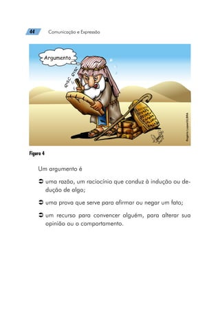44   Comunicação e Expressão
Figura 4
Um argumento é
Â
Â uma razão, um raciocínio que conduz à indução ou de-
dução de algo;
Â
Â uma prova que serve para afirmar ou negar um fato;
Â
Â um recurso para convencer alguém, para alterar sua
opinião ou o comportamento.
 