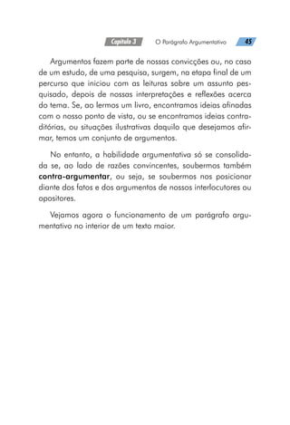 Capítulo 3   O Parágrafo Argumentativo   45
Argumentos fazem parte de nossas convicções ou, no caso
de um estudo, de uma pesquisa, surgem, na etapa final de um
percurso que iniciou com as leituras sobre um assunto pes-
quisado, depois de nossas interpretações e reflexões acerca
do tema. Se, ao lermos um livro, encontramos ideias afinadas
com o nosso ponto de vista, ou se encontramos ideias contra-
ditórias, ou situações ilustrativas daquilo que desejamos afir-
mar, temos um conjunto de argumentos.
No entanto, a habilidade argumentativa só se consolida-
da se, ao lado de razões convincentes, soubermos também
contra-argumentar, ou seja, se soubermos nos posicionar
diante dos fatos e dos argumentos de nossos interlocutores ou
opositores.
Vejamos agora o funcionamento de um parágrafo argu-
mentativo no interior de um texto maior.
 