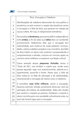 46   Comunicação e Expressão
1
2
3
4
5
6
7
8
9
10
11
12
13
14
15
16
17
18
19
20
21
22
23
24
Ética, Corrupção e Cidadania
Manifestações de cidadania decorrentes da crise política e
econômica no país mostram a reação dos brasileiros contra
a corrupção e a falta de ética, que parecem ter relação de
causa e efeito. Por isso, é indispensável entendê-las.
Para analisar o fenômeno, precisamos definir a dependência
entre ambas, a fim de saber qual delas deve ser combatida
primeiramente. Poderíamos dizer que a corrupção tem
materialidade, pois revela-se de modo palpável: números,
dados, valores e objetos compõem o seu inventário. Já a falta
de ética habita um plano mais imaterial, correspondendo a
comportamentos e atitudes, inclusive em mínimas ações no
convício social cotidiano a comprovar sua feição cultural.
Como exemplo dessas pequenas ilicitudes, temos o
“furão de fila”; mas também o sujeito que, vendo outra
pessoa aguardar vaga num estacionamento, adianta-se e,
espertamente, passa-lhe à frente. Nesse caso, a falta de
ética traduz-se na falta de educação e de solidariedade,
caracterizando a corrupção de valores caros à cidadania.
A considerar essa linha reflexiva, contra a corrupção,
devemos estimular atitudes socialmente éticas por meio da
educação, da cortesia, da solidariedade. Todas são virtudes
que revelam o respeito ao próximo, fortalecem o espírito e
abrem caminho para uma sociedade culturalmente justa, na
qual não haverá lugar para a corrupção.
 