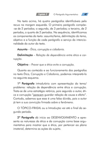 Capítulo 3   O Parágrafo Argumentativo   47
No texto acima, há quatro parágrafos identificáveis pelo
recuo na margem esquerda. O primeiro parágrafo compõe-
-se de 2 períodos; o segundo, de 3 períodos; o terceiro, de 2
períodos, o quarto de 2 períodos. Na sequência, identificamos
os componentes do texto: assunto/tema, delimitação do tema,
objetivo e a função de cada parágrafo a serviço da intencio-
nalidade do autor do texto.
Assunto – Ética, corrupção e cidadania.
Delimitação – Relação de dependência entre ética e cor-
rupção.
Objetivo – Provar que a ética evita a corrupção.
Quanto ao conteúdo e ao funcionamento dos parágrafos
no texto Ética, Corrupção e Cidadania, podemos interpretá-lo
no seguinte esquema.
1º Parágrafo introdutório com apresentação do tema/
problema: relação de dependência entre ética e corrupção.
Trata-se de uma estratégia retórica, pois segundo o autor, éti-
ca e corrupção “parecem guardar relação de causa e efeito”.
Contudo, sabemos que essa é uma falsa dúvida, pois o autor
já tem a sua convicção firmada sobre o fenômeno.
O TÓPICO-FRASAL ou a Introdução vai até o final do se-
gundo período.
2º Parágrafo dá início ao DESENVOLVIMENTO e apre-
senta as naturezas da ética e da corrupção como base argu-
mentativa para mostrar que a ética, por pertencer ao plano
imaterial, determina as ações do sujeito.
 