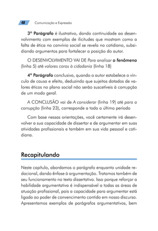 48   Comunicação e Expressão
3º Parágrafo é ilustrativo, dando continuidade ao desen-
volvimento com exemplos de ilicitudes que mostram como a
falta de ética no convívio social se revela no cotidiano, subsi-
diando argumentos para fortalecer a posição do autor.
O DESENVOLVIMENTO VAI DE Para analisar o fenômeno
(linha 5) até valores caros à cidadania (linha 18)
4º Parágrafo conclusivo, quando o autor estabelece o vín-
culo de causa e efeito, deduzindo que sujeitos dotados de va-
lores éticos no plano social não serão suscetíveis à corrupção
de um modo geral.
A CONCLUSÃO vai de A considerar (linha 19) até para a
corrupção (linha 23), corresponde a todo o último período
Com base nessas orientações, você certamente irá desen-
volver a sua capacidade de dissertar e de argumentar em suas
atividades profissionais e também em sua vida pessoal e coti-
diana.
Recapitulando
Neste capítulo, abordamos o parágrafo enquanto unidade re-
dacional, dando ênfase à argumentação. Tratamos também de
seu funcionamento no texto dissertativo. Isso porque reforçar a
habilidade argumentativa é indispensável a todas as áreas de
atuação profissional, pois a capacidade para argumentar está
ligada ao poder de convencimento contido em nosso discurso.
Apresentamos exemplos de parágrafos argumentativos, bem
 