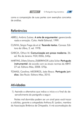 Capítulo 3   O Parágrafo Argumentativo   49
como a composição de suas partes com exemplos concretos
de análise.
Referências
ABREU, Antônio Suárez. A arte de argumentar: gerenciando
razão e emoção. Cotia: Ateliê Editorial, 1999.
CUNHA, Sérgio Fraga da et al. Tecendo textos. Canoas: Edi-
tora da Ulbra, 2. ed. 1978.
GARCIA, Othon M. Comunicação em prosa moderna. 26.
ed. Rio de Janeiro: FGV, 2006, 540p.
MARTINS, Dileta Silveira; ZILBERKNOP
, Lubia Scliar. Português
instrumental: de acordo com as atuais normas da ABNT.
27 ed. Editora Atlas, 2008. 570p.
TOMASI, Carolina; MEDEIROS, João Bosco. Português jurí-
dico. São Paulo: Editora Atlas, 2010.
Atividades
	1)	Assinale a alternativa que indica o início e o final do de-
senvolvimento do parágrafo a seguir:
Noites mal dormidas podem ser um sinal para você trocar
o colchão, garante o ortopedista Anthony B. Lyndon, membro
da Associação Britânica de Ortopedia. A má acomodação do
 