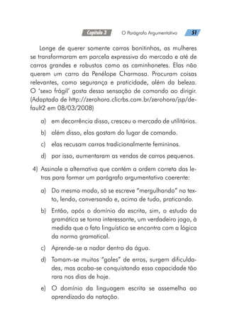 Capítulo 3   O Parágrafo Argumentativo   51
Longe de querer somente carros bonitinhos, as mulheres
se transformaram em parcela expressiva do mercado e até de
carros grandes e robustos como as caminhonetes. Elas não
querem um carro da Penélope Charmosa. Procuram coisas
relevantes, como segurança e praticidade, além da beleza.
O ‘sexo frágil’ gosta dessa sensação de comando ao dirigir.
(Adaptado de http://zerohora.clicrbs.com.br/zerohora/jsp/de-
fault2 em 08/03/2008)
a)	 em decorrência disso, cresceu o mercado de utilitários.
b)	 além disso, elas gostam do lugar de comando.
c)	 elas recusam carros tradicionalmente femininos.
d)	 por isso, aumentaram as vendas de carros pequenos.
	4)	 Assinale a alternativa que contém a ordem correta das le-
tras para formar um parágrafo argumentativo coerente:
a)	 Do mesmo modo, só se escreve “mergulhando” no tex-
to, lendo, conversando e, acima de tudo, praticando.
b)	 Então, após o domínio da escrita, sim, o estudo da
gramática se torna interessante, um verdadeiro jogo, à
medida que o fato linguístico se encontra com a lógica
da norma gramatical.
c)	 Aprende-se a nadar dentro da água.
d)	 Tomam-se muitos “goles” de erros, surgem dificulda-
des, mas acaba-se conquistando essa capacidade tão
rara nos dias de hoje.
e)	 O domínio da linguagem escrita se assemelha ao
aprendizado da natação.
 