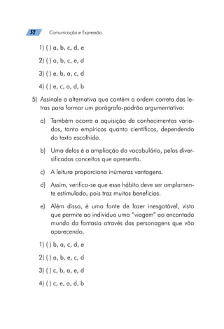 52   Comunicação e Expressão
1) ( ) a, b, c, d, e
2) ( ) a, b, c, e, d
3) ( ) e, b, a, c, d
4) ( ) e, c, a, d, b
	5)	 Assinale a alternativa que contém a ordem correta das le-
tras para formar um parágrafo-padrão argumentativo:
a)	 Também ocorre a aquisição de conhecimentos varia-
dos, tanto empíricos quanto científicos, dependendo
do texto escolhido.
b)	 Uma delas é a ampliação do vocabulário, pelos diver-
sificados conceitos que apresenta.
c)	 A leitura proporciona inúmeras vantagens.
d)	 Assim, verifica-se que esse hábito deve ser amplamen-
te estimulado, pois traz muitos benefícios.
e)	 Além disso, é uma fonte de lazer inesgotável, visto
que permite ao indivíduo uma “viagem” ao encantado
mundo da fantasia através das personagens que vão
aparecendo.
1) ( ) b, a, c, d, e
2) ( ) a, b, e, c, d
3) ( ) c, b, a, e, d
4) ( ) c, e, a, d, b
 