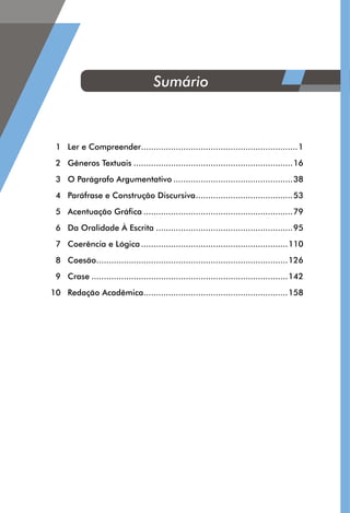 1	 Ler e Compreender................................................................1
	 2	 Gêneros Textuais.................................................................16
	 3	 O Parágrafo Argumentativo.................................................38
	 4	 Paráfrase e Construção Discursiva........................................53
	 5	 Acentuação Gráfica.............................................................79
	 6	 Da Oralidade À Escrita........................................................95
	 7	 Coerência e Lógica............................................................110
	 8	Coesão..............................................................................126
	 9	Crase................................................................................142
	 10	 Redação Acadêmica...........................................................158
Sumário
 