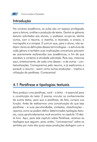 54   Comunicação e Expressão
Introdução
No universo acadêmico, as aulas são um espaço privilegiado
para a leitura, análise e produção de textos. Dentre os gêneros
textuais solicitados aos alunos, o professor ocupa-se, dentre
outros, com o resumo, a resenha, a recensão, o ensaio, a
monografia e a sinopse. É comum que, para o aluno, não es-
tejam claras as definições dessas terminologias – a estrutura de
cada gênero e também suas implicações conceituais precisam
ser previamente esclarecidas aos acadêmicos, a fim de que
atendam a contento à atividade solicitada. Para isso, tratamos
aqui, sinteticamente, de cada uma dessas – e de outras – con-
textualizações. Começaremos pelo resumo, e já explicamos o
porquê: o resumo – assim como outras produções – implica a
utilização da paráfrase. Comecemos!
4.1 Paráfrase e tipologias textuais
Para produzir uma paráfrase, você – o leitor – é essencial para
a constituição do texto. É preciso vincular os conhecimentos
de outros textos, para que a paráfrase, de fato, cumpra sua
função. Antes de realizarmos uma conceituação do que seja
paráfrase – e suas peculiaridades, contextos, classificações –
vejamos como se podem definir determinadas tipologias textu-
ais, cujos aprofundamentos você encontra no capítulo 10 des-
te livro. Aqui, para este capítulo sobre Paráfrase, veremos as
tipologias que seguem, para, então, “conversarmos” sobre os
sentidos por meio dos quais essas produções dialogam com a
 