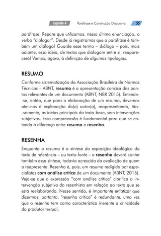 Capítulo 4   Paráfrase e Construção Discursiva   55
paráfrase. Repare que utilizamos, nessa última enunciação, o
verbo “dialogar”. Desde já registramos que a paráfrase é tam-
bém um diálogo! Guarde esse termo – diálogo – pois, mais
adiante, essa ideia, de textos que dialogam entre si, reapare-
cerá! Vamos, agora, à definição de algumas tipologias.
RESUMO
Conforme sistematização da Associação Brasileira de Normas
Técnicas – ABNT, resumo é a apresentação concisa dos pon-
tos relevantes de um documento (ABNT, NBR 2015). Entende-
-se, então, que para a elaboração de um resumo, devemos
ater-nos à explanação do(a) autor(a), reapresentando, tão-
-somente, as ideias principais do texto-base, sem intervenções
subjetivas. Essa compreensão é fundamental para que se en-
tenda a diferença entre resumo e resenha.
RESENHA
Enquanto o resumo é a síntese da exposição ideológica do
texto de referência – ou texto-fonte – a resenha deverá conter
também essa síntese, todavia acrescida da avaliação de quem
a reapresenta. Resenha é, pois, um resumo redigido por espe-
cialistas com análise crítica de um documento (ABNT, 2015).
Veja-se que a expressão “com análise crítica” clarifica a in-
tervenção subjetiva do resenhista em relação ao texto que se
está reelaborando. Nesse sentido, é importante enfatizar que
dizermos, portanto, “resenha crítica” é redundante, uma vez
que a resenha tem como característica inerente a criticidade
do produtor textual.
 