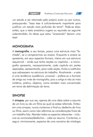 Capítulo 4   Paráfrase e Construção Discursiva   57
um estudo a ser retomado pelo próprio autor ou por outros,
pressupondo: “essa tese é suficientemente importante para
justificar um estudo mais profundo do tema”. Pode-se dizer,
então, que o texto ensaístico sugere ou equivale ao seguinte
subentendido: As ideias que estou “ensaiando” dariam uma
tese!
MONOGRAFIA
A monografia, a seu tempo, possui uma estrutura mais “fe-
chada”, se a compararmos ao ensaio. Enquanto o ensaio se
apresenta, em seus aspectos formais, inteiro em sua estrutura
sequencial – ainda que tenha seções ou capítulos – a mono-
grafia apresenta, necessariamente, cada capítulo em partes
separadas, apresentando, para cada seção, títulos e subtítulos
que sobressaem na estrutura do trabalho. Atualmente – e esta
é uma tendência acadêmica universal – prefere-se o formato
de artigo ao invés de monografia, pois o artigo é não só mais
sintético, prático, objetivo, como também mais concentrado
em torno da delimitação do tema.
SINOPSE
A sinopse, por sua vez, apenas dá uma ideia sobre o assunto
de um livro ou de um filme ao qual se esteja referindo. Então:
em uma sinopse, nunca contamos o final ou desfecho do livro
ou filme, assim como não referimos as considerações finais de
um trabalho lido. Abordar todos os aspectos relevantes – inclu-
sive as conclusões/desfechos – cabe ao resumo. Contamos, a
seguir, minimamente, aspectos de uma narrativa da mitologia
 