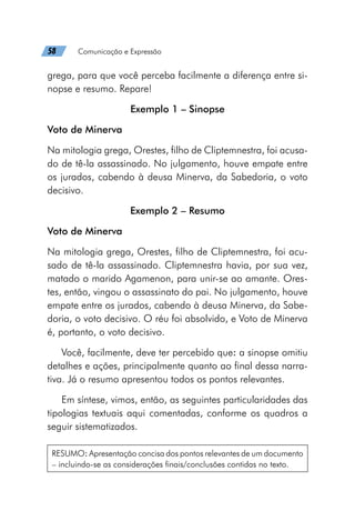 58   Comunicação e Expressão
grega, para que você perceba facilmente a diferença entre si-
nopse e resumo. Repare!
Exemplo 1 – Sinopse
Voto de Minerva
Na mitologia grega, Orestes, filho de Cliptemnestra, foi acusa-
do de tê-la assassinado. No julgamento, houve empate entre
os jurados, cabendo à deusa Minerva, da Sabedoria, o voto
decisivo.
Exemplo 2 – Resumo
Voto de Minerva
Na mitologia grega, Orestes, filho de Cliptemnestra, foi acu-
sado de tê-la assassinado. Cliptemnestra havia, por sua vez,
matado o marido Agamenon, para unir-se ao amante. Ores-
tes, então, vingou o assassinato do pai. No julgamento, houve
empate entre os jurados, cabendo à deusa Minerva, da Sabe-
doria, o voto decisivo. O réu foi absolvido, e Voto de Minerva
é, portanto, o voto decisivo.
Você, facilmente, deve ter percebido que: a sinopse omitiu
detalhes e ações, principalmente quanto ao final dessa narra-
tiva. Já o resumo apresentou todos os pontos relevantes.
Em síntese, vimos, então, as seguintes particularidades das
tipologias textuais aqui comentadas, conforme os quadros a
seguir sistematizados.
RESUMO: Apresentação concisa dos pontos relevantes de um documento
– incluindo-se as considerações finais/conclusões contidas no texto.
 