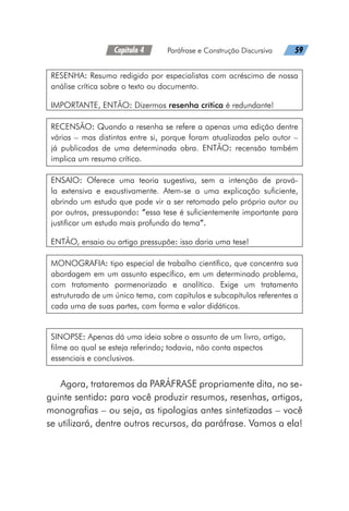 Capítulo 4   Paráfrase e Construção Discursiva   59
RESENHA: Resumo redigido por especialistas com acréscimo de nossa
análise crítica sobre o texto ou documento.
IMPORTANTE, ENTÃO: Dizermos resenha crítica é redundante!
RECENSÃO: Quando a resenha se refere a apenas uma edição dentre
várias – mas distintas entre si, porque foram atualizadas pelo autor –
já publicadas de uma determinada obra. ENTÃO: recensão também
implica um resumo crítico.
ENSAIO: Oferece uma teoria sugestiva, sem a intenção de prová-
la extensiva e exaustivamente. Atem-se a uma explicação suficiente,
abrindo um estudo que pode vir a ser retomado pelo próprio autor ou
por outros, pressupondo: “essa tese é suficientemente importante para
justificar um estudo mais profundo do tema”.
ENTÃO, ensaio ou artigo pressupõe: isso daria uma tese!
MONOGRAFIA: tipo especial de trabalho científico, que concentra sua
abordagem em um assunto específico, em um determinado problema,
com tratamento pormenorizado e analítico. Exige um tratamento
estruturado de um único tema, com capítulos e subcapítulos referentes a
cada uma de suas partes, com forma e valor didáticos.
SINOPSE: Apenas dá uma ideia sobre o assunto de um livro, artigo,
filme ao qual se esteja referindo; todavia, não conta aspectos
essenciais e conclusivos.
Agora, trataremos da PARÁFRASE propriamente dita, no se-
guinte sentido: para você produzir resumos, resenhas, artigos,
monografias – ou seja, as tipologias antes sintetizadas – você
se utilizará, dentre outros recursos, da paráfrase. Vamos a ela!
 