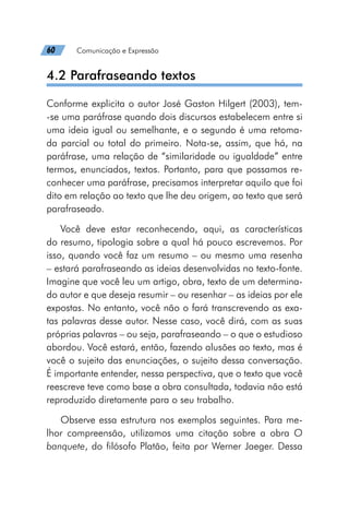 60   Comunicação e Expressão
4.2 Parafraseando textos
Conforme explicita o autor José Gaston Hilgert (2003), tem-
-se uma paráfrase quando dois discursos estabelecem entre si
uma ideia igual ou semelhante, e o segundo é uma retoma-
da parcial ou total do primeiro. Nota-se, assim, que há, na
paráfrase, uma relação de “similaridade ou igualdade” entre
termos, enunciados, textos. Portanto, para que possamos re-
conhecer uma paráfrase, precisamos interpretar aquilo que foi
dito em relação ao texto que lhe deu origem, ao texto que será
parafraseado.
Você deve estar reconhecendo, aqui, as características
do resumo, tipologia sobre a qual há pouco escrevemos. Por
isso, quando você faz um resumo – ou mesmo uma resenha
– estará parafraseando as ideias desenvolvidas no texto-fonte.
Imagine que você leu um artigo, obra, texto de um determina-
do autor e que deseja resumir – ou resenhar – as ideias por ele
expostas. No entanto, você não o fará transcrevendo as exa-
tas palavras desse autor. Nesse caso, você dirá, com as suas
próprias palavras – ou seja, parafraseando – o que o estudioso
abordou. Você estará, então, fazendo alusões ao texto, mas é
você o sujeito das enunciações, o sujeito dessa conversação.
É importante entender, nessa perspectiva, que o texto que você
reescreve teve como base a obra consultada, todavia não está
reproduzido diretamente para o seu trabalho.
Observe essa estrutura nos exemplos seguintes. Para me-
lhor compreensão, utilizamos uma citação sobre a obra O
banquete, do filósofo Platão, feita por Werner Jaeger. Dessa
 