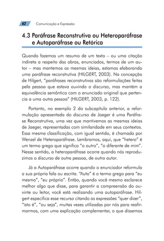 62   Comunicação e Expressão
4.3 
Paráfrase Reconstrutiva ou Heteroparáfrase
e Autoparáfrase ou Retórica
Quando fazemos um resumo de um texto – ou uma citação
indireta a respeito das obras, enunciados, termos de um au-
tor – mas mantemos as mesmas ideias, estamos elaborando
uma paráfrase reconstrutiva (HILGERT, 2003). Na concepção
de Hilgert, “paráfrases reconstrutivas são reformulações feitas
pela pessoa que estava ouvindo o discurso, mas mantém a
equivalência semântica com o enunciado original que perten-
cia a uma outra pessoa” (HILGERT, 2003, p. 122).
Portanto, no exemplo 2 do subcapítulo anterior, a refor-
mulação apresentada do discurso de Jaeger é uma Paráfra-
se Reconstrutiva, uma vez que mantivemos as mesmas ideias
de Jaeger, representadas com similaridade em seus contextos.
Essa mesma classificação, com igual sentido, é chamada por
Wenzel de Heteroparáfrase. Lembramos, aqui, que “hetero” é
um termo grego que significa “o outro”, “o diferente de mim”.
Nesse sentido, a heteroparáfrase ocorre quando nós reprodu-
zimos o discurso de outra pessoa, de outro autor.
Já a Autoparáfrase ocorre quando o enunciador reformula
a sua própria fala ou escrita. “Auto” é o termo grego para “eu
mesmo”, “eu próprio”. Então, quando você mesmo esclarece
melhor algo que disse, para garantir a compreensão do ou-
vinte ou leitor, você está realizando uma autoparáfrase. Hil-
gert especifica esse recurso citando as expressões “quer dizer”,
“isto é”, “ou seja”, muitas vezes utilizadas por nós para reafir-
marmos, com uma explicação complementar, o que dissemos
 