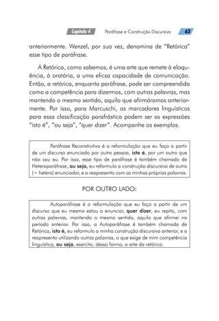 Capítulo 4   Paráfrase e Construção Discursiva   63
anteriormente. Wenzel, por sua vez, denomina de “Retórica”
esse tipo de paráfrase.
A Retórica, como sabemos, é uma arte que remete à eloqu-
ência, à oratória, a uma eficaz capacidade de comunicação.
Então, a retórica, enquanto paráfrase, pode ser compreendida
como a competência para dizermos, com outras palavras, mas
mantendo o mesmo sentido, aquilo que afirmáramos anterior-
mente. Por isso, para Marcuschi, os marcadores linguísticos
para essa classificação parafrástica podem ser as expressões
“isto é”, “ou seja”, “quer dizer”. Acompanhe os exemplos.
Paráfrase Reconstrutiva é a reformulação que eu faço a partir
de um discurso enunciado por outra pessoa, isto é, por um outro que
não sou eu. Por isso, esse tipo de paráfrase é também chamado de
Heteroparáfrase, ou seja, eu reformulo a construção discursiva de outro
(= hetero) enunciador, e o reapresento com as minhas próprias palavras.
POR OUTRO LADO:
Autoparáfrase é a reformulação que eu faço a partir de um
discurso que eu mesmo estou a enunciar, quer dizer, eu repito, com
outras palavras, mantendo o mesmo sentido, aquilo que afirmei no
período anterior. Por isso, a Autoparáfrase é também chamada de
Retórica, isto é, eu reformulo a minha construção discursiva anterior, e a
reapresento utilizando outras palavras, o que exige de mim competência
linguística, ou seja, exercito, dessa forma, a arte da retórica.
 