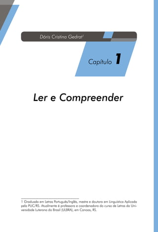 Ler e Compreender1
1 Graduada em Letras Português/Inglês, mestre e doutora em Linguística Aplicada
pela PUC/RS. Atualmente é professora e coordenadora do curso de Letras da Uni-
versidade Luterana do Brasil (ULBRA), em Canoas, RS.
Dóris Cristina Gedrat1
Capítulo 1
 