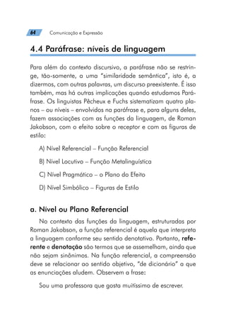 64   Comunicação e Expressão
4.4 Paráfrase: níveis de linguagem
Para além do contexto discursivo, a paráfrase não se restrin-
ge, tão-somente, a uma “similaridade semântica”, isto é, a
dizermos, com outras palavras, um discurso preexistente. É isso
também, mas há outras implicações quando estudamos Pará-
frase. Os linguistas Pêcheux e Fuchs sistematizam quatro pla-
nos – ou níveis – envolvidos na paráfrase e, para alguns deles,
fazem associações com as funções da linguagem, de Roman
Jakobson, com o efeito sobre o receptor e com as figuras de
estilo:
A) Nível Referencial – Função Referencial
B) Nível Locutivo – Função Metalinguística
C) Nível Pragmático – o Plano do Efeito
D) Nível Simbólico – Figuras de Estilo
a. Nível ou Plano Referencial
No contexto das funções da linguagem, estruturadas por
Roman Jakobson, a função referencial é aquela que interpreta
a linguagem conforme seu sentido denotativo. Portanto, refe-
rente e denotação são termos que se assemelham, ainda que
não sejam sinônimos. Na função referencial, a compreensão
deve se relacionar ao sentido objetivo, “de dicionário” a que
as enunciações aludem. Observem a frase:
Sou uma professora que gosta muitíssimo de escrever.
 
