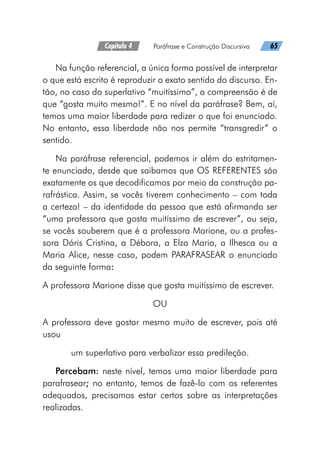 Capítulo 4   Paráfrase e Construção Discursiva   65
Na função referencial, a única forma possível de interpretar
o que está escrito é reproduzir o exato sentido do discurso. En-
tão, no caso do superlativo “muitíssimo”, a compreensão é de
que “gosta muito mesmo!”. E no nível da paráfrase? Bem, aí,
temos uma maior liberdade para redizer o que foi enunciado.
No entanto, essa liberdade não nos permite “transgredir” o
sentido.
Na paráfrase referencial, podemos ir além do estritamen-
te enunciado, desde que saibamos que OS REFERENTES são
exatamente os que decodificamos por meio da construção pa-
rafrástica. Assim, se vocês tiverem conhecimento – com toda
a certeza! – da identidade da pessoa que está afirmando ser
“uma professora que gosta muitíssimo de escrever”, ou seja,
se vocês souberem que é a professora Marione, ou a profes-
sora Dóris Cristina, a Débora, a Elza Maria, a Ilhesca ou a
Maria Alice, nesse caso, podem PARAFRASEAR o enunciado
da seguinte forma:
A professora Marione disse que gosta muitíssimo de escrever.
OU
A professora deve gostar mesmo muito de escrever, pois até
usou
um superlativo para verbalizar essa predileção.
Percebam: neste nível, temos uma maior liberdade para
parafrasear; no entanto, temos de fazê-lo com os referentes
adequados, precisamos estar certos sobre as interpretações
realizadas.
 