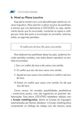 66   Comunicação e Expressão
b. Nível ou Plano Locutivo
Esse plano remete-nos a uma decodificação restrita ao uni-
verso linguístico. Para exercitar o plano locutivo da paráfrase,
é preciso que nos atenhamos à LOCUÇÃO, ou seja, estrita-
mente àquilo que foi enunciado, mantendo os signos e códi-
gos por meio dos quais a enunciação se concretiza. Leiamos,
então, os seguintes períodos:
O coelho saiu da toca. Ele usava uma cartola.
Para elaborarmos paráfrases dessa locução, podemos for-
mular períodos variados, mas todos devem reproduzir os sen-
tidos enunciados:
I. Saiu um coelho da toca e ele usava uma cartola.
II. O coelho que saiu da toca usava uma cartola.
II. 
Aquele ser que usava uma cartola era o coelho e ele saiu
da toca.
IV. 
Existia um coelho que usava uma cartola: foi ele que
saiu da toca.
Como vemos, há variadas possibilidades parafrásticas
– construímos quatro, mas não esgotamos as possíveis ree-
laborações. Esse plano LOCUTIVO estabelece relação com
a função metalinguística, dentre as funções da linguagem
sistematizadas por Roman Jakobson. A função metalinguística
compreende um diálogo do código com ele mesmo; nesse
 