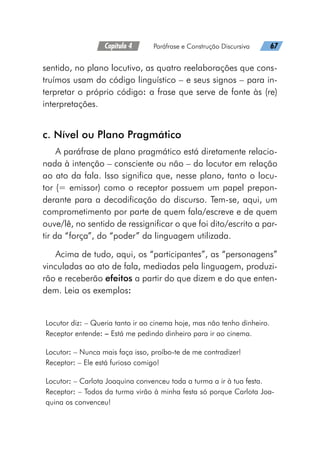 Capítulo 4   Paráfrase e Construção Discursiva   67
sentido, no plano locutivo, as quatro reelaborações que cons-
truímos usam do código linguístico – e seus signos – para in-
terpretar o próprio código: a frase que serve de fonte às (re)
interpretações.
c. Nível ou Plano Pragmático
A paráfrase de plano pragmático está diretamente relacio-
nada à intenção – consciente ou não – do locutor em relação
ao ato da fala. Isso significa que, nesse plano, tanto o locu-
tor (= emissor) como o receptor possuem um papel prepon-
derante para a decodificação do discurso. Tem-se, aqui, um
comprometimento por parte de quem fala/escreve e de quem
ouve/lê, no sentido de ressignificar o que foi dito/escrito a par-
tir da “força”, do “poder” da linguagem utilizada.
Acima de tudo, aqui, os “participantes”, as “personagens”
vinculadas ao ato de fala, mediadas pela linguagem, produzi-
rão e receberão efeitos a partir do que dizem e do que enten-
dem. Leia os exemplos:
Locutor diz: – Queria tanto ir ao cinema hoje, mas não tenho dinheiro.
Receptor entende: – Está me pedindo dinheiro para ir ao cinema.
Locutor: – Nunca mais faça isso, proíbo-te de me contradizer!
Receptor: – Ele está furioso comigo!
Locutor: – Carlota Joaquina convenceu toda a turma a ir à tua festa.
Receptor: – Todos da turma virão à minha festa só porque Carlota Joa-
quina os convenceu!
 