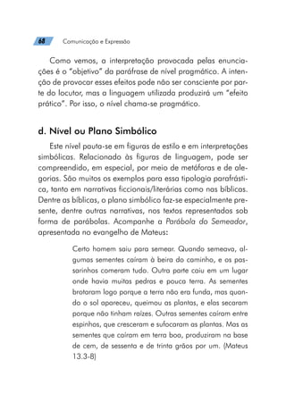 68   Comunicação e Expressão
Como vemos, a interpretação provocada pelas enuncia-
ções é o “objetivo” da paráfrase de nível pragmático. A inten-
ção de provocar esses efeitos pode não ser consciente por par-
te do locutor, mas a linguagem utilizada produzirá um “efeito
prático”. Por isso, o nível chama-se pragmático.
d. Nível ou Plano Simbólico
Este nível pauta-se em figuras de estilo e em interpretações
simbólicas. Relacionado às figuras de linguagem, pode ser
compreendido, em especial, por meio de metáforas e de ale-
gorias. São muitos os exemplos para essa tipologia parafrásti-
ca, tanto em narrativas ficcionais/literárias como nas bíblicas.
Dentre as bíblicas, o plano simbólico faz-se especialmente pre-
sente, dentre outras narrativas, nos textos representados sob
forma de parábolas. Acompanhe a Parábola do Semeador,
apresentada no evangelho de Mateus:
Certo homem saiu para semear. Quando semeava, al-
gumas sementes caíram à beira do caminho, e os pas-
sarinhos comeram tudo. Outra parte caiu em um lugar
onde havia muitas pedras e pouca terra. As sementes
brotaram logo porque a terra não era funda, mas quan-
do o sol apareceu, queimou as plantas, e elas secaram
porque não tinham raízes. Outras sementes caíram entre
espinhos, que cresceram e sufocaram as plantas. Mas as
sementes que caíram em terra boa, produziram na base
de cem, de sessenta e de trinta grãos por um. (Mateus
13.3-8)
 
