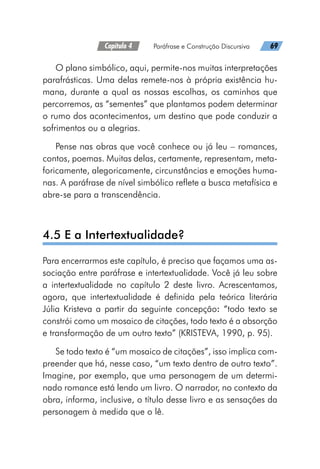 Capítulo 4   Paráfrase e Construção Discursiva   69
O plano simbólico, aqui, permite-nos muitas interpretações
parafrásticas. Uma delas remete-nos à própria existência hu-
mana, durante a qual as nossas escolhas, os caminhos que
percorremos, as “sementes” que plantamos podem determinar
o rumo dos acontecimentos, um destino que pode conduzir a
sofrimentos ou a alegrias.
Pense nas obras que você conhece ou já leu – romances,
contos, poemas. Muitas delas, certamente, representam, meta-
foricamente, alegoricamente, circunstâncias e emoções huma-
nas. A paráfrase de nível simbólico reflete a busca metafísica e
abre-se para a transcendência.
4.5 E a Intertextualidade?
Para encerrarmos este capítulo, é preciso que façamos uma as-
sociação entre paráfrase e intertextualidade. Você já leu sobre
a intertextualidade no capítulo 2 deste livro. Acrescentamos,
agora, que intertextualidade é definida pela teórica literária
Júlia Kristeva a partir da seguinte concepção: “todo texto se
constrói como um mosaico de citações, todo texto é a absorção
e transformação de um outro texto” (KRISTEVA, 1990, p. 95).
Se todo texto é “um mosaico de citações”, isso implica com-
preender que há, nesse caso, “um texto dentro de outro texto”.
Imagine, por exemplo, que uma personagem de um determi-
nado romance está lendo um livro. O narrador, no contexto da
obra, informa, inclusive, o título desse livro e as sensações da
personagem à medida que o lê.
 