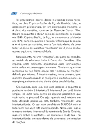 70   Comunicação e Expressão
Tal circunstância ocorre, dentre muitíssimas outras narra-
tivas, na obra O primo Basílio, de Eça de Queirós: Luísa, a
personagem protagonista, em um determinado momento lê
A dama das camélias, romance de Alexandre Dumas Filho.
Repare no seguinte: a obra A dama das camélias foi publicada
em 1848; O primo Basílio, de Eça, foi um romance publicado
em 1878. Portanto, quando o narrador informa que Luísa está
a ler A dama das camélias, tem-se “um texto dentro de outro
texto”: A dama das camélias “no interior” de O primo Basílio:
ocorre, aqui, uma intertextualidade.
Naturalmente, há uma “intenção”, por parte do narrador,
no sentido de relacionar Luísa à Dama das Camélias. Não
importa, neste momento, analisarmos essas inter-relações
entre ambas as personagens femininas. Queremos que você
reconheça de que forma ocorre esse “mosaico de citações”
definido por Kristeva. É importantíssimo, nesse contexto, que:
múltiplas são as formas de se configurar a intertextualidade – o
exemplo que citamos é uma dentre várias possibilidades.
Objetivamos, com isso, que você perceba o seguinte: a
paráfrase também é intertextual! Intertextual por quê? Muito
simples: há outro texto dentro do discurso parafrástico que
você venha a produzir! Ou seja: quando você elabora um
texto utilizando paráfrases, está, também, “realizando” uma
intertextualidade. O seu texto parafrástico DIALOGA com o
texto-fonte que você está reapresentando. Nesse caso, não é
o mesmo contexto intertextual do romance de Eça de Queirós,
mas, em ambos os contextos – no seu texto e no de Eça – há
intertextualidade: um texto dentro de outro texto, um mosaico
de citações!
 