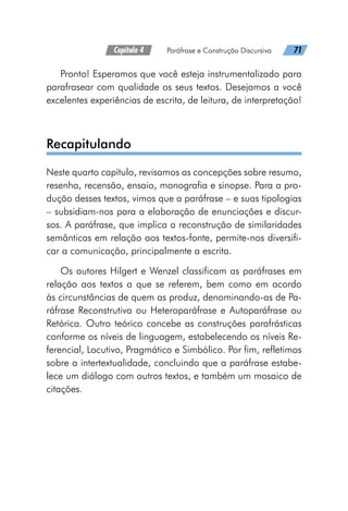 Capítulo 4   Paráfrase e Construção Discursiva   71
Pronto! Esperamos que você esteja instrumentalizado para
parafrasear com qualidade os seus textos. Desejamos a você
excelentes experiências de escrita, de leitura, de interpretação!
Recapitulando
Neste quarto capítulo, revisamos as concepções sobre resumo,
resenha, recensão, ensaio, monografia e sinopse. Para a pro-
dução desses textos, vimos que a paráfrase – e suas tipologias
– subsidiam-nos para a elaboração de enunciações e discur-
sos. A paráfrase, que implica a reconstrução de similaridades
semânticas em relação aos textos-fonte, permite-nos diversifi-
car a comunicação, principalmente a escrita.
Os autores Hilgert e Wenzel classificam as paráfrases em
relação aos textos a que se referem, bem como em acordo
às circunstâncias de quem as produz, denominando-as de Pa-
ráfrase Reconstrutiva ou Heteroparáfrase e Autoparáfrase ou
Retórica. Outro teórico concebe as construções parafrásticas
conforme os níveis de linguagem, estabelecendo os níveis Re-
ferencial, Locutivo, Pragmático e Simbólico. Por fim, refletimos
sobre a intertextualidade, concluindo que a paráfrase estabe-
lece um diálogo com outros textos, e também um mosaico de
citações.
 