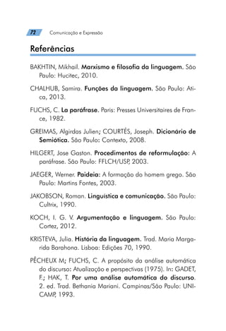 72   Comunicação e Expressão
Referências
BAKHTIN, Mikhail. Marxismo e filosofia da linguagem. São
Paulo: Hucitec, 2010.
CHALHUB, Samira. Funções da linguagem. São Paulo: Ati-
ca, 2013.
FUCHS, C. La paráfrase. Paris: Presses Universitaires de Fran-
ce, 1982.
GREIMAS, Algirdas Julien; COURTÉS, Joseph. Dicionário de
Semiótica. São Paulo: Contexto, 2008.
HILGERT, Jose Gaston. Procedimentos de reformulação: A
paráfrase. São Paulo: FFLCH/USP
, 2003.
JAEGER, Werner. Paideia: A formação do homem grego. São
Paulo: Martins Fontes, 2003.
JAKOBSON, Roman. Linguística e comunicação. São Paulo:
Cultrix, 1990.
KOCH, I. G. V. Argumentação e linguagem. São Paulo:
Cortez, 2012.
KRISTEVA, Julia. História da linguagem. Trad. Maria Marga-
rida Barahona. Lisboa: Edições 70, 1990.
PÊCHEUX M; FUCHS, C. A propósito da análise automática
do discurso: Atualização e perspectivas (1975). In: GADET,
F.; HAK, T. Por uma análise automática do discurso.
2. ed. Trad. Bethania Mariani. Campinas/São Paulo: UNI-
CAMP
, 1993.
 