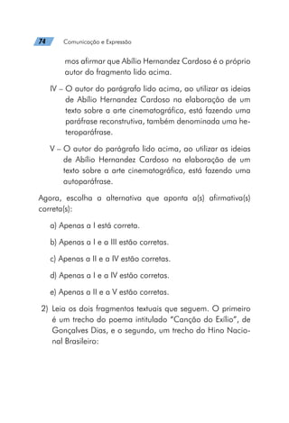 74   Comunicação e Expressão
mos afirmar que Abílio Hernandez Cardoso é o próprio
autor do fragmento lido acima.
IV – 
O autor do parágrafo lido acima, ao utilizar as ideias
de Abílio Hernandez Cardoso na elaboração de um
texto sobre a arte cinematográfica, está fazendo uma
paráfrase reconstrutiva, também denominada uma he-
teroparáfrase.
V – 
O autor do parágrafo lido acima, ao utilizar as ideias
de Abílio Hernandez Cardoso na elaboração de um
texto sobre a arte cinematográfica, está fazendo uma
autoparáfrase.
Agora, escolha a alternativa que aponta a(s) afirmativa(s)
correta(s):
a) Apenas a I está correta.
b) Apenas a I e a III estão corretas.
c) Apenas a II e a IV estão corretas.
d) Apenas a I e a IV estão corretas.
e) Apenas a II e a V estão corretas.
	2)	Leia os dois fragmentos textuais que seguem. O primeiro
é um trecho do poema intitulado “Canção do Exílio”, de
Gonçalves Dias, e o segundo, um trecho do Hino Nacio-
nal Brasileiro:
 
