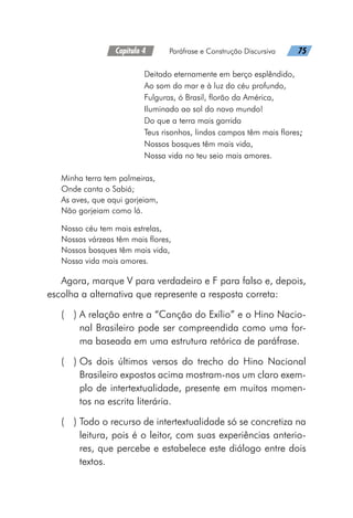Capítulo 4   Paráfrase e Construção Discursiva   75
Deitado eternamente em berço esplêndido,
Ao som do mar e à luz do céu profundo,
Fulguras, ó Brasil, florão da América,
Iluminado ao sol do novo mundo!
Do que a terra mais garrida
Teus risonhos, lindos campos têm mais flores;
Nossos bosques têm mais vida,
Nossa vida no teu seio mais amores.
Minha terra tem palmeiras,
Onde canta o Sabiá;
As aves, que aqui gorjeiam,
Não gorjeiam como lá.
Nosso céu tem mais estrelas,
Nossas várzeas têm mais flores,
Nossos bosques têm mais vida,
Nossa vida mais amores.
Agora, marque V para verdadeiro e F para falso e, depois,
escolha a alternativa que represente a resposta correta:
(  ) 
A relação entre a “Canção do Exílio” e o Hino Nacio-
nal Brasileiro pode ser compreendida como uma for-
ma baseada em uma estrutura retórica de paráfrase.
(  ) 
Os dois últimos versos do trecho do Hino Nacional
Brasileiro expostos acima mostram-nos um claro exem-
plo de intertextualidade, presente em muitos momen-
tos na escrita literária.
(  ) 
Todo o recurso de intertextualidade só se concretiza na
leitura, pois é o leitor, com suas experiências anterio-
res, que percebe e estabelece este diálogo entre dois
textos.
 