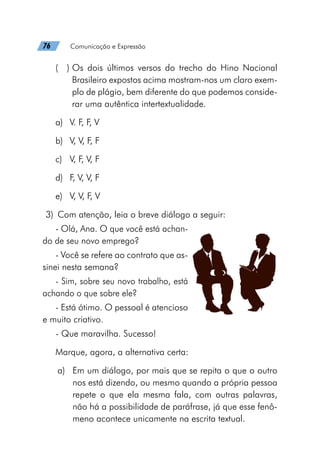 76   Comunicação e Expressão
(  ) 
Os dois últimos versos do trecho do Hino Nacional
Brasileiro expostos acima mostram-nos um claro exem-
plo de plágio, bem diferente do que podemos conside-
rar uma autêntica intertextualidade.
a)	 V. F, F, V
b)	 V, V, F, F
c)	 V, F, V, F
d)	 F, V, V, F
e)	 V, V, F, V
	3)	 Com atenção, leia o breve diálogo a seguir:
- Olá, Ana. O que você está achan-
do de seu novo emprego?
- Você se refere ao contrato que as-
sinei nesta semana?
- Sim, sobre seu novo trabalho, está
achando o que sobre ele?
- Está ótimo. O pessoal é atencioso
e muito criativo.
- Que maravilha. Sucesso!
Marque, agora, a alternativa certa:
a)	 Em um diálogo, por mais que se repita o que o outro
nos está dizendo, ou mesmo quando a própria pessoa
repete o que ela mesma fala, com outras palavras,
não há a possibilidade de paráfrase, já que esse fenô-
meno acontece unicamente na escrita textual.
 