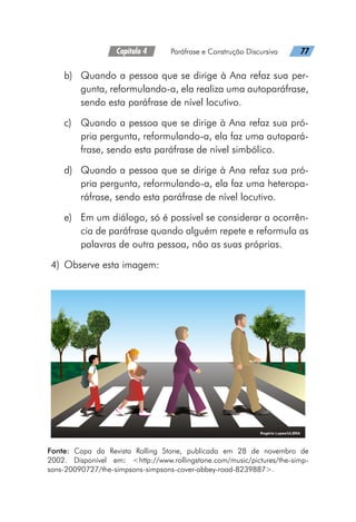 Capítulo 4   Paráfrase e Construção Discursiva   77
b)	 Quando a pessoa que se dirige à Ana refaz sua per-
gunta, reformulando-a, ela realiza uma autoparáfrase,
sendo esta paráfrase de nível locutivo.
c)	 Quando a pessoa que se dirige à Ana refaz sua pró-
pria pergunta, reformulando-a, ela faz uma autopará-
frase, sendo esta paráfrase de nível simbólico.
d)	 Quando a pessoa que se dirige à Ana refaz sua pró-
pria pergunta, reformulando-a, ela faz uma heteropa-
ráfrase, sendo esta paráfrase de nível locutivo.
e)	 Em um diálogo, só é possível se considerar a ocorrên-
cia de paráfrase quando alguém repete e reformula as
palavras de outra pessoa, não as suas próprias.
	4)	 Observe esta imagem:
Fonte: Capa da Revista Rolling Stone, publicada em 28 de novembro de
2002. Disponível em: http://www.rollingstone.com/music/pictures/the-simp-
sons-20090727/the-simpsons-simpsons-cover-abbey-road-8239887.
 