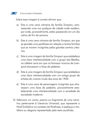 78   Comunicação e Expressão
Sobre essa imagem é correto afirmar que:
a)	 Esta é uma cena rotineira da família Simpson, atra-
vessando uma rua qualquer da cidade onde residem,
por onde, provavelmente, estão passeando em um dia
calmo de fim de semana.
b)	 Esta é uma cena rotineira da família Simpson, em que
se percebe uma paráfrase em relação a tantas famílias
que se movem incógnitas pelos grandes centros urba-
nos.
c)	 Esta é uma imagem da família Simpson que estabelece
uma clara intertextualidade com o grupo dos Beatles,
na célebre cena em que os famosos músicos de Liver-
pool atravessam a faixa de pedestre.
d)	 Esta é uma imagem da família Simpson que estabelece
uma clara intertextualidade com um antigo grupo de
artistas do cinema mudo dos anos de 1920.
e)	 Esta é uma cena de personagens incógnitas que atra-
vessam uma faixa de pedestre, provavelmente esta-
belecendo uma intertextualidade com a seriedade da
sociedade moderna.
	5)	Selecione um conto, poema ou fragmento de uma narra-
tiva pertencente à Literatura Universal, que represente o
Nível Simbólico no contexto da Paráfrase, e explique a me-
táfora ou alegoria representada pelo texto escolhido.
 