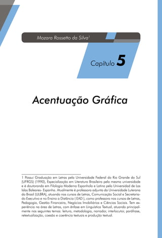 Acentuação Gráfica1
1 Possui Graduação em Letras pela Universidade Federal do Rio Grande do Sul
(UFRGS) (1990), Especialização em Literatura Brasileira pela mesma universidade
e é doutoranda em Filologia Moderna Espanhola e Latina pela Universidad de Las
Islas Baleares- Espanha. Atualmente é professora adjunta da Universidade Luterana
do Brasil (ULBRA), atuando nos cursos de Letras, Comunicação Social e Secretaria-
do Executivo e no Ensino a Distância ( EAD ), como professora nos cursos de Letras,
Pedagogia, Gestão Financeira, Negócios Imobiliários e Ciências Sociais. Tem ex-
periência na área de Letras, com ênfase em Linguística Textual, atuando principal-
mente nos seguintes temas: leitura, metodologia, narrador, interlocutor, paráfrase,
retextualização, coesão e coerência textuais e produção textual.
Mozara Rossetto da Silva1
Capítulo 5
 