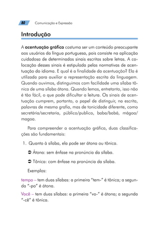 80   Comunicação e Expressão
Introdução
A acentuação gráfica costuma ser um conteúdo preocupante
aos usuários da língua portuguesa, pois consiste na aplicação
cuidadosa de determinados sinais escritos sobre letras. A co-
locação desses sinais é estipulada pelas normativas de acen-
tuação do idioma. E qual é a finalidade da acentuação? Ela é
utilizada para auxiliar a representação escrita da linguagem.
Quando ouvimos, distinguimos com facilidade uma sílaba tô-
nica de uma sílaba átona. Quando lemos, entretanto, isso não
é tão fácil, o que pode dificultar a leitura. Os sinais de acen-
tuação cumprem, portanto, o papel de distinguir, na escrita,
palavras de mesma grafia, mas de tonicidade diferente, como
secretária/secretaria, público/publico, baba/babá, mágoa/
magoa.
Para compreender a acentuação gráfica, duas classifica-
ções são fundamentais:
	1.	 Quanto à sílaba, ela pode ser átona ou tônica.
Â
Â Átona: sem ênfase na pronúncia da sílaba.
Â
Â Tônica: com ênfase na pronúncia da sílaba.
Exemplos:
tempo – tem duas sílabas: a primeira “tem-” é tônica; a segun-
da “-po” é átona.
Você – tem duas sílabas: a primeira “vo-” é átona; a segunda
“-cê” é tônica.
 