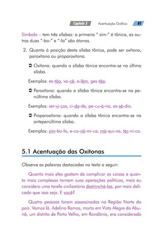 Capítulo 5   Acentuação Gráfica   81
Símbolo – tem três sílabas: a primeira “ sím-” é tônica, as ou-
tras duas “-bo-” e “-lo” são átonas.
	2.	Quanto à posição desta sílaba tônica, pode ser oxítona,
paroxítona ou proparoxítona.
Â
Â Oxítona: quando a sílaba tônica encontra-se na última
sílaba.
Exemplos: es-tão, vo-cê, a-lém, ges-tão.
Â
Â Paroxítona: quando a sílaba tônica encontra-se na pe-
núltima sílaba.
Exemplos: ser-vi-ços, ci-da-de, pe-cu-á-ria, as-sé-dio.
Â
Â Proparoxítona: quando a sílaba tônica encontra-se na
antepenúltima sílaba.
Exemplos: sím-bo-lo, e-co-nô-mi-ca, má-qui-na, téc-ni-co.
5.1 Acentuação das Oxítonas
Observe as palavras destacadas no texto a seguir:
Quanto mais eles gostam de complicar as coisas e quan-
to mais complexas tornam suas operações políticas, mais eu
considero uma tarefa civilizatória destrinchá-las, por mais deli-
cado que isso seja. E você?
Quatro pessoas foram assassinadas na Região Norte do
país. Vamos lá. Adelino Ramos, morto em Vista Alegre do Abu-
nã, um distrito de Porto Velho, em Rondônia, era considerado
 