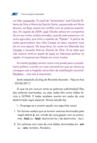 82   Comunicação e Expressão
um líder camponês. O casal de “extrativistas” José Cláudio Ri-
beiro da Silva e Maria do Espírito Santo, assassinado em Nova
Ipixuna, no Pará, estava em conflito com os próprios assenta-
dos. Em agosto de 2009, José Cláudio estava em companhia
de um seu irmão, ambos armados, quando este assassinou um
outro agricultor, que tinha o apelido de “Pelado”. A polícia da
então governadora Ana Júlia Carepa só abriu inquérito mais
de um ano depois. Na terça-feira, foi morto em Eldorado dos
Carajás o lavrador Marcos Gomes da Silva. Já se sabe que
não exercia nenhum papel de herói ou liderança política na
região. A imprensa tem falado em cinco mortes.
As mortes também servem como uma janela para o proseli-
tismo político, criando um caso nacional em que ao menos se
consegue usar a tragédia como fator de mobilização nacional.
Parabéns... mas isso é asqueroso.
(texto adaptado do blog de Reinaldo Azevedo – Veja on-line
– 03/06/2011)
O que há em comum entre as palavras sublinhadas? Elas
são oxítonas acentuadas, ou seja, todas têm como sílaba tô-
nica a ÚLTIMA. E todas recebem acento em razão de uma
determinada regra especial. Vamos estudá-las:
I – Emprega-se o acento agudo nos seguintes casos:
	1.	 Em formas verbais que se tornam oxítonas terminadas pela
vogal aberta a, em virtude da conjugação com os prono-
mes –lo(s) ou –la(s): destrinchá-las ( de destrinchar +
las ).
	2.	 Em oxítonas com mais de uma sílaba, terminadas em –em
ou – ens: também, Parabéns.
 