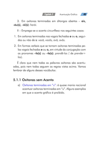 Capítulo 5   Acentuação Gráfica   83
3.	 Em oxítonas terminadas em ditongos abertos – eis,
-éu(s), -ói(s): herói.
II – Emprega-se o acento circunflexo nos seguintes casos:
	1.	 Em oxítonas terminadas nas vogais fechadas e ou o, segui-
das ou não de s: você, vocês, avô, avôs.
	2.	 Em formas verbais que se tornam oxítonas terminadas pe-
las vogais fechadas e ou o, em virtude da conjugação com
os pronomes –lo(s) ou –la(s): prendê-los ( de prender+
los).
É claro que nem todas as palavras oxítonas são acentu-
adas, pois nem todas seguem as regras vistas acima. Vamos
lembrar de alguns desses vocábulos:
5.1.1 Oxítonas sem Acento
a)	 Oxítonas terminadas em “u”: é quase mania nacional
acentuar oxítonas terminadas em “u”. Alguns exemplos
em que o acento gráfico é proibido.
 