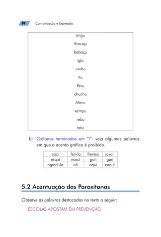 84   Comunicação e Expressão
angu
Aracaju
babaçu
iglu
urubu
Itu
Peru
chuchu
Menu
xampu
rebu
tatu
b)	 Oxítonas terminadas em “i”: veja algumas palavras
em que o acento gráfico é proibido. 
saci feri-la frenesi javali
esqui nasci guri gari
agredi-la ali aqui caqui
5.2 Acentuação das Paroxítonas
Observe as palavras destacadas no texto a seguir:
ESCOLAS APOSTAM EM PREVENÇÃO
 