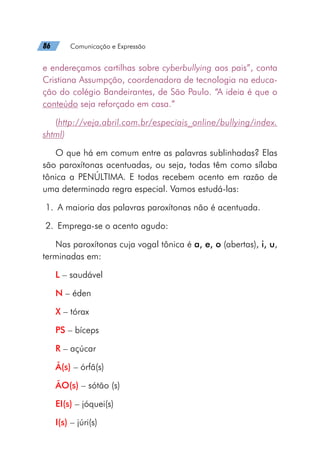 86   Comunicação e Expressão
e endereçamos cartilhas sobre cyberbullying aos pais”, conta
Cristiana Assumpção, coordenadora de tecnologia na educa-
ção do colégio Bandeirantes, de São Paulo. “A ideia é que o
conteúdo seja reforçado em casa.”
(http://veja.abril.com.br/especiais_online/bullying/index.
shtml)
O que há em comum entre as palavras sublinhadas? Elas
são paroxítonas acentuadas, ou seja, todas têm como sílaba
tônica a PENÚLTIMA. E todas recebem acento em razão de
uma determinada regra especial. Vamos estudá-las:
	1.	 A maioria das palavras paroxítonas não é acentuada.
	2.	 Emprega-se o acento agudo:
Nas paroxítonas cuja vogal tônica é a, e, o (abertas), i, u,
terminadas em:
L – saudável
N – éden
X – tórax
PS – bíceps
R – açúcar
Ã(s) – órfã(s)
ÃO(s) – sótão (s)
EI(s) – jóquei(s)
I(s) – júri(s)
 