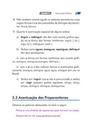Capítulo 5   Acentuação Gráfica   89
	8.	 Não recebem acento agudo as palavras paroxítonas cujas
vogais tônicas i e u são precedidas de ditongos decrescen-
tes: feiura, baiuca.
	9.	 Quanto à acentuação especial de alguns verbos:
a)	Arguir e redarguir não têm mais acento gráfico agu-
do no u tônico das formas rizotônicas: arguis ( úis ),
argui (úi ), redarguem (úem ).
b)	 Verbos como aguar, enxaguar, apaziguar, delinquir
têm dois paradigmas:
⇒	 com u tônico em formas rizotônicas sem acento gráfi-
co: averiguo, averiguas,averigue, delinquo...
⇒	 com o a ou i dos radicais tônicos e acentuados grafi-
camente: averíguo, averígue, águo, águe, enxágue (em uso no
Brasil).
c)	 Verbos em -inguir cujo u não é pronunciado e verbos
em -ingir possuem grafias regulares: atingir, atinjo,
atinjas; distinguir, distingue, distinguimos.
5.3 Acentuação das Proparoxítonas
Observe as palavras destacadas no texto a seguir:
Pinheiro vira símbolo de esperança após tsunami no Japão.
(disponível no site www.zerohora.com.br)
 