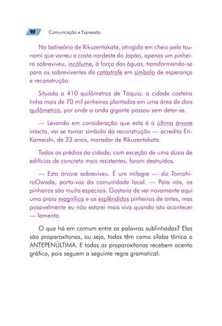 90   Comunicação e Expressão
No balneário de Rikuzentakata, atingido em cheio pelo tsu-
nami que varreu a costa nordeste do Japão, apenas um pinhei-
ro sobreviveu, incólume, à força das águas, transformando-se
para os sobreviventes da catástrofe em símbolo de esperança
e reconstrução.
Situada a 410 quilômetros de Tóquio, a cidade costeira
tinha mais de 70 mil pinheiros plantados em uma área de dois
quilômetros, por onde a onda gigante passou sem deter-se.
— Levando em consideração que esta é a última árvore
intacta, vai se tornar símbolo da reconstrução — acredita Eri-
Kamaishi, de 23 anos, morador de Rikuzentakata.
Todos os prédios da cidade, com exceção de uma dúzia de
edifícios de concreto mais resistentes, foram destruídos.
— Esta árvore sobreviveu. É um milagre — diz Tomohi-
roOwada, porta-voz da comunidade local. — Para nós, os
pinheiros são muito especiais. Gostaria de ver novamente aqui
uma praia magnífica e os esplêndidos pinheiros de antes, mas
possivelmente eu não estarei mais viva quando isto acontecer
— lamenta.
O que há em comum entre as palavras sublinhadas? Elas
são proparoxítonas, ou seja, todas têm como sílaba tônica a
ANTEPENÚLTIMA. E todas as proparoxítonas recebem acento
gráfico, pois seguem a seguinte regra gramatical:
 