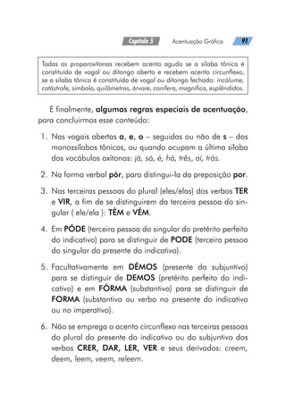 Capítulo 5   Acentuação Gráfica   91
Todas as proparoxítonas recebem acento agudo se a sílaba tônica é
constituída de vogal ou ditongo aberto e recebem acento circunflexo,
se a sílaba tônica é constituída de vogal ou ditongo fechado: incólume,
catástrofe, símbolo, quilômetros, árvore, conífera, magnífica, esplêndidos.
E finalmente, algumas regras especiais de acentuação,
para concluirmos esse conteúdo:
	1.	Nas vogais abertas a, e, o – seguidas ou não de s – dos
monossílabos tônicos, ou quando ocupam a última sílaba
dos vocábulos oxítonos: já, só, é, há, três, aí, trás.
	2.	 Na forma verbal pôr, para distingui-la da preposição por.
	3.	 Nas terceiras pessoas do plural (eles/elas) dos verbos TER
e VIR, a fim de se distinguirem da terceira pessoa do sin-
gular ( ele/ela ): TÊM e VÊM.
	4.	 Em PÔDE (terceira pessoa do singular do pretérito perfeito
do indicativo) para se distinguir de PODE (terceira pessoa
do singular do presente do indicativo).
	5.	 Facultativamente em DÊMOS (presente do subjuntivo)
para se distinguir de DEMOS (pretérito perfeito do indi-
cativo) e em FÔRMA (substantivo) para se distinguir de
FORMA (substantivo ou verbo no presente do indicativo
ou no imperativo).
	6.	 Não se emprega o acento circunflexo nas terceiras pessoas
do plural do presente do indicativo ou do subjuntivo dos
verbos CRER, DAR, LER, VER e seus derivados: creem,
deem, leem, veem, releem.
 